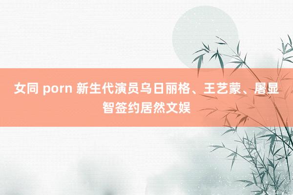 女同 porn 新生代演员乌日丽格、王艺蒙、屠显智签约居然文娱