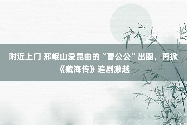 附近上门 邢岷山爱昆曲的“曹公公”出圈，再掀《藏海传》追剧激越